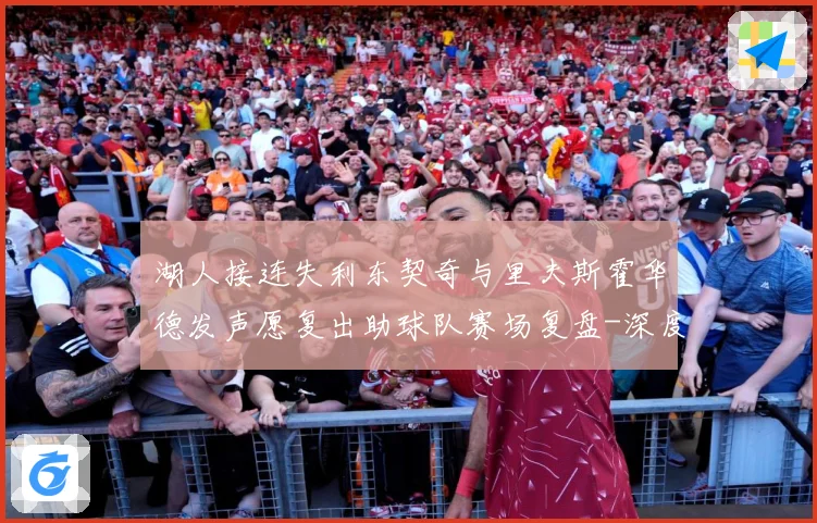 湖人接连失利东契奇与里夫斯霍华德发声愿复出助球队赛场复盘-深度解析