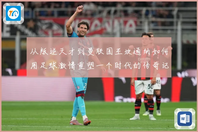 从叛逆天才到曼联国王坎通纳如何用足球激情重塑一个时代的传奇记忆解析-深度解析