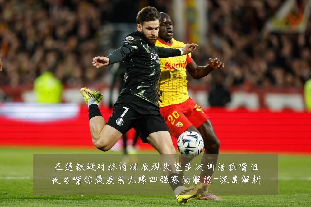 王楚钦疑对林诗栋表现失望多次训话抿嘴沮丧名嘴称最差或无缘四强赛场解读-深度解析